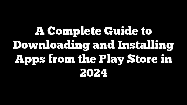 A Complete Guide to Downloading and Installing Apps from the Play Store in 2024