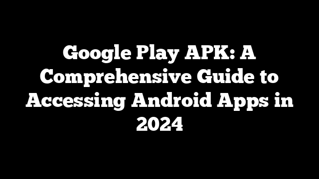 Google Play APK: A Comprehensive Guide to Accessing Android Apps in 2024