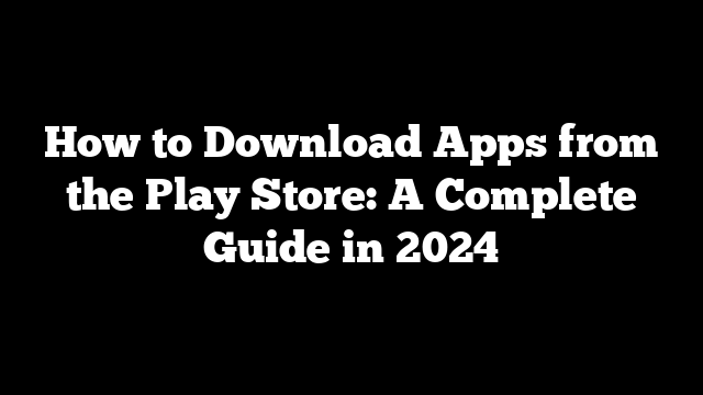 How to Download Apps from the Play Store: A Complete Guide in 2024