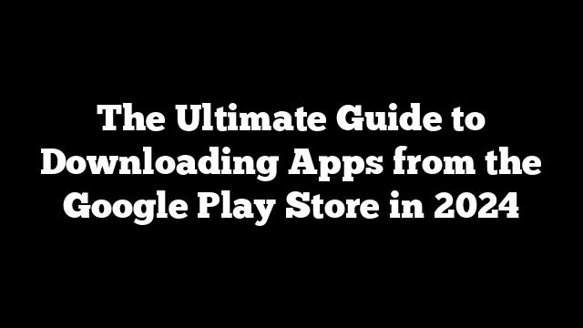 The Ultimate Guide to Downloading Apps from the Google Play Store in 2024