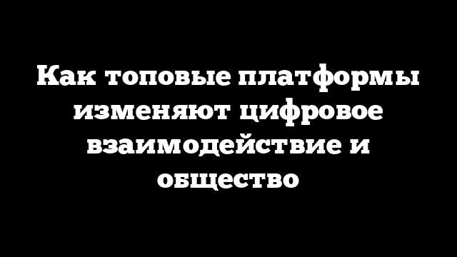 Как топовые платформы изменяют цифровое взаимодействие и общество