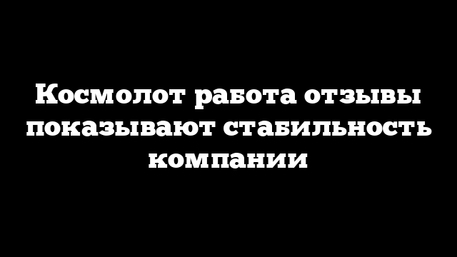 Космолот работа отзывы показывают стабильность компании